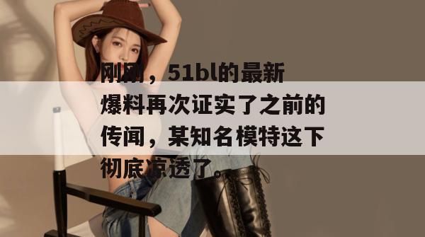 刚刚，51bl的最新爆料再次证实了之前的传闻，某知名模特这下彻底凉透了。