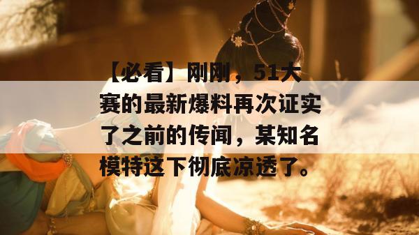 【必看】刚刚，51大赛的最新爆料再次证实了之前的传闻，某知名模特这下彻底凉透了。
