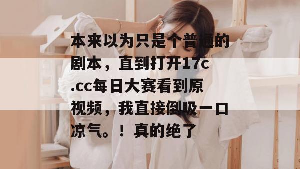 本来以为只是个普通的剧本，直到打开17c.cc每日大赛看到原视频，我直接倒吸一口凉气。！真的绝了