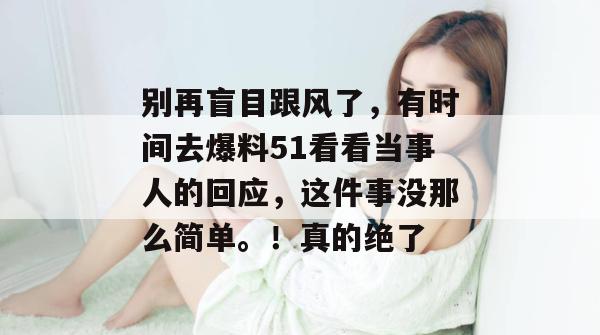 别再盲目跟风了，有时间去爆料51看看当事人的回应，这件事没那么简单。！真的绝了