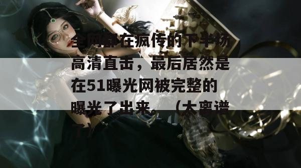 全网都在疯传的下半场高清直击，最后居然是在51曝光网被完整的曝光了出来。（太离谱了）