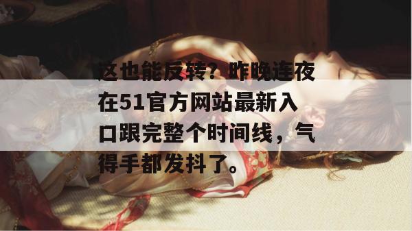 这也能反转？昨晚连夜在51官方网站最新入口跟完整个时间线，气得手都发抖了。
