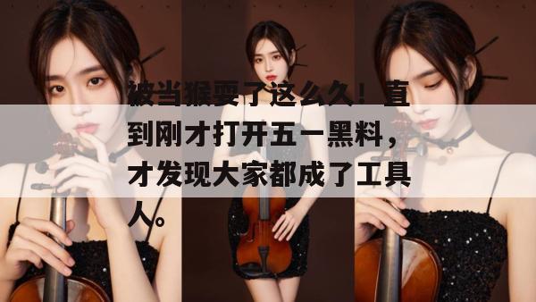 被当猴耍了这么久!直到刚才打开五一黑料,才发现大家都成了工具人。 被当猴耍了这么久!直到刚才打开五一黑料,才发现大家都成了工具人。