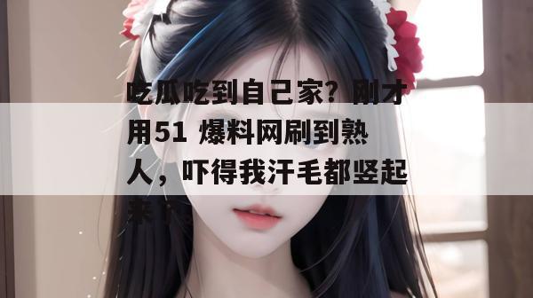 吃瓜吃到自己家?刚才用51 爆料网刷到熟人,吓得我汗毛都竖起来了。 吃瓜吃到自己家?刚才用51 爆料网刷到熟人,吓得我汗毛都竖起来了。