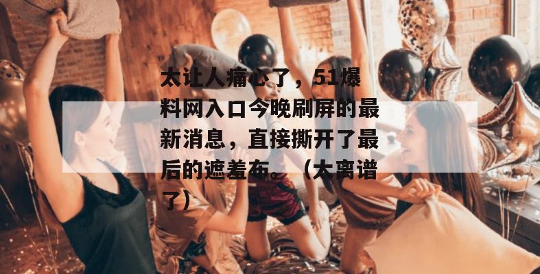 太让人痛心了，51爆料网入口今晚刷屏的最新消息，直接撕开了最后的遮羞布。（太离谱了）