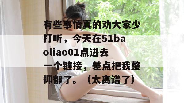 有些事情真的劝大家少打听,今天在51baoliao01点进去一个链接,差点把我整抑郁了。(太离谱了) 有些事情真的劝大家少打听,今天在51baoliao01点进去一个链接,差点把我整抑郁了。(太离谱了)