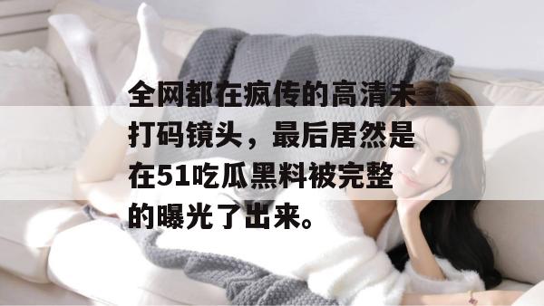 全网都在疯传的高清未打码镜头，最后居然是在51吃瓜黑料被完整的曝光了出来。