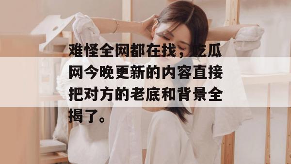难怪全网都在找，吃瓜网今晚更新的内容直接把对方的老底和背景全揭了。